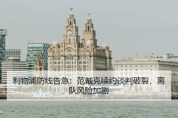 利物浦防线告急：范戴克续约谈判破裂，离队风险加剧