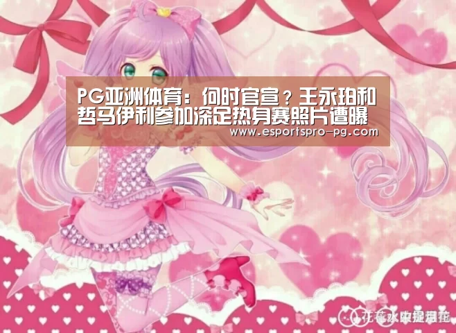PG亚洲体育:何时官宣?王永珀和哲马伊利参加深足热身赛照片遭曝光(图1) PG电竞APP
